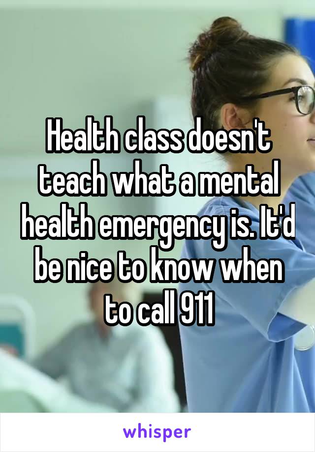 Health class doesn't teach what a mental health emergency is. It'd be nice to know when to call 911