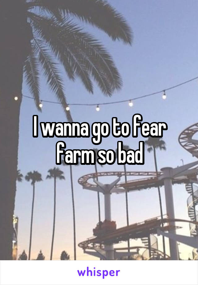 I wanna go to fear farm so bad