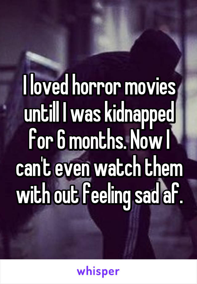I loved horror movies untill I was kidnapped for 6 months. Now I can't even watch them with out feeling sad af.
