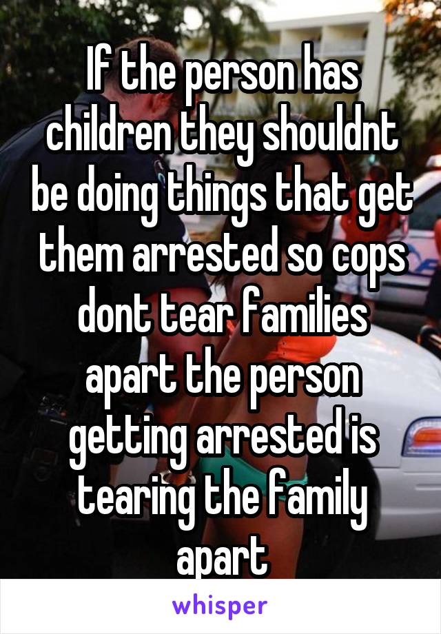 If the person has children they shouldnt be doing things that get them arrested so cops dont tear families apart the person getting arrested is tearing the family apart