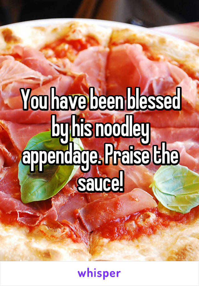 You have been blessed by his noodley appendage. Praise the sauce!