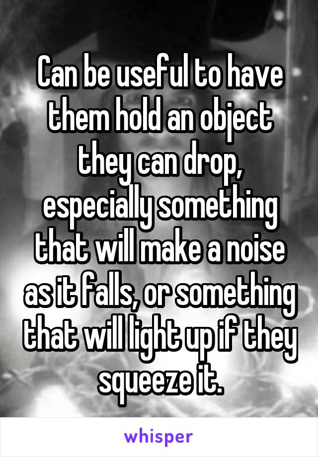 Can be useful to have them hold an object they can drop, especially something that will make a noise as it falls, or something that will light up if they squeeze it.