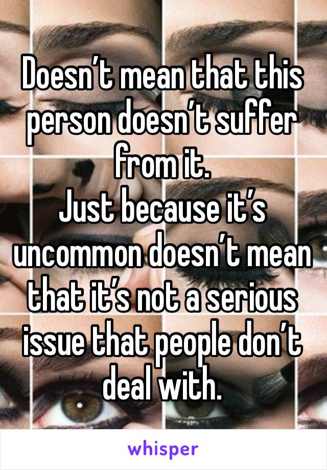 Doesn’t mean that this person doesn’t suffer from it.
Just because it’s uncommon doesn’t mean that it’s not a serious issue that people don’t deal with.