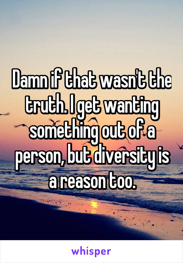 Damn if that wasn't the truth. I get wanting something out of a person, but diversity is a reason too.