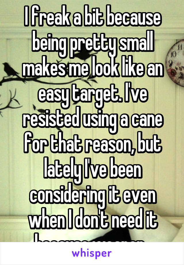 I freak a bit because being pretty small makes me look like an easy target. I've resisted using a cane for that reason, but lately I've been considering it even when I don't need it because weapon. 
