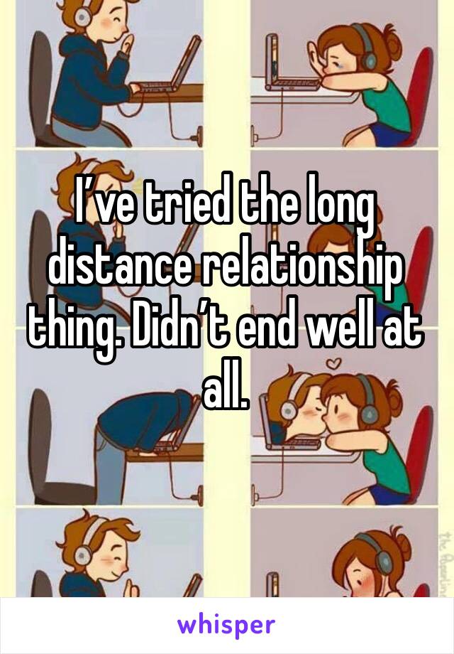 I’ve tried the long distance relationship thing. Didn’t end well at all. 