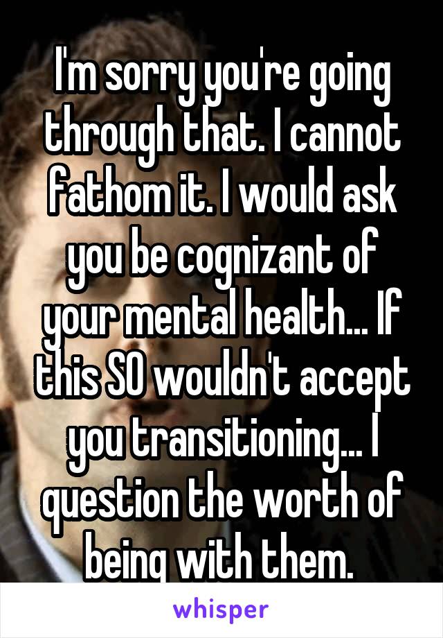 I'm sorry you're going through that. I cannot fathom it. I would ask you be cognizant of your mental health... If this SO wouldn't accept you transitioning... I question the worth of being with them. 