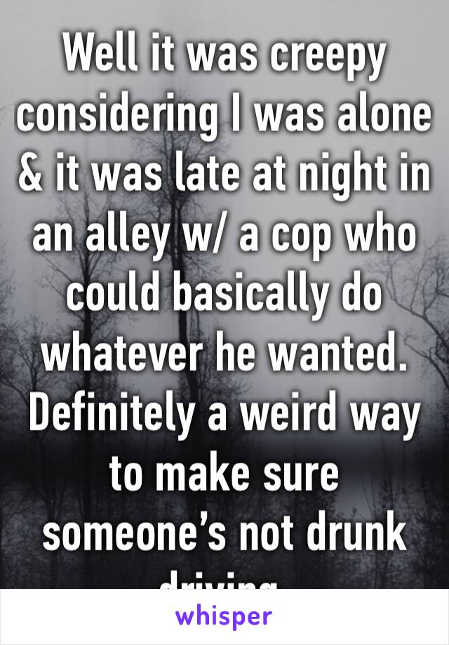 Well it was creepy considering I was alone & it was late at night in an alley w/ a cop who could basically do whatever he wanted. Definitely a weird way to make sure someone’s not drunk driving.