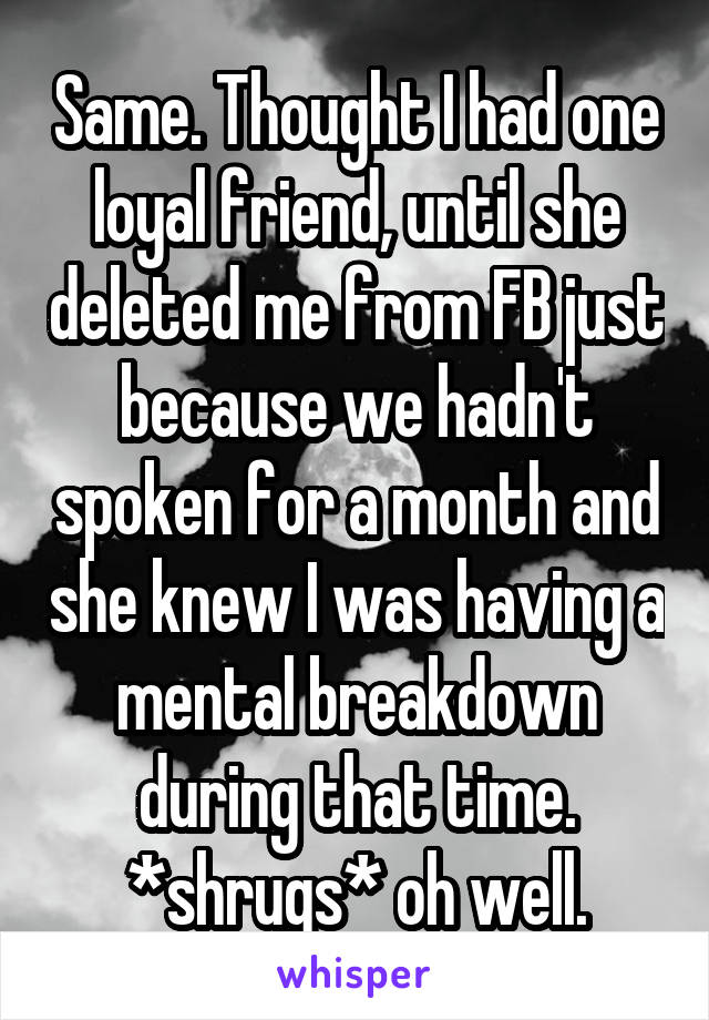 Same. Thought I had one loyal friend, until she deleted me from FB just because we hadn't spoken for a month and she knew I was having a mental breakdown during that time. *shrugs* oh well.