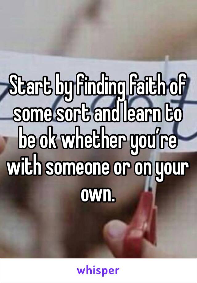 Start by finding faith of some sort and learn to be ok whether you’re with someone or on your own. 
