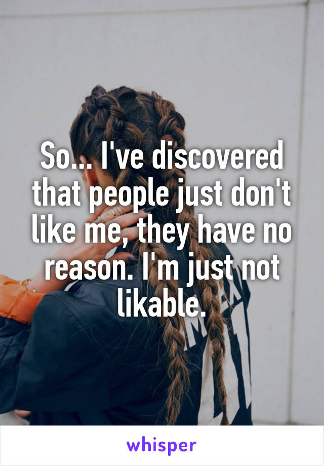 So... I've discovered that people just don't like me, they have no reason. I'm just not likable.