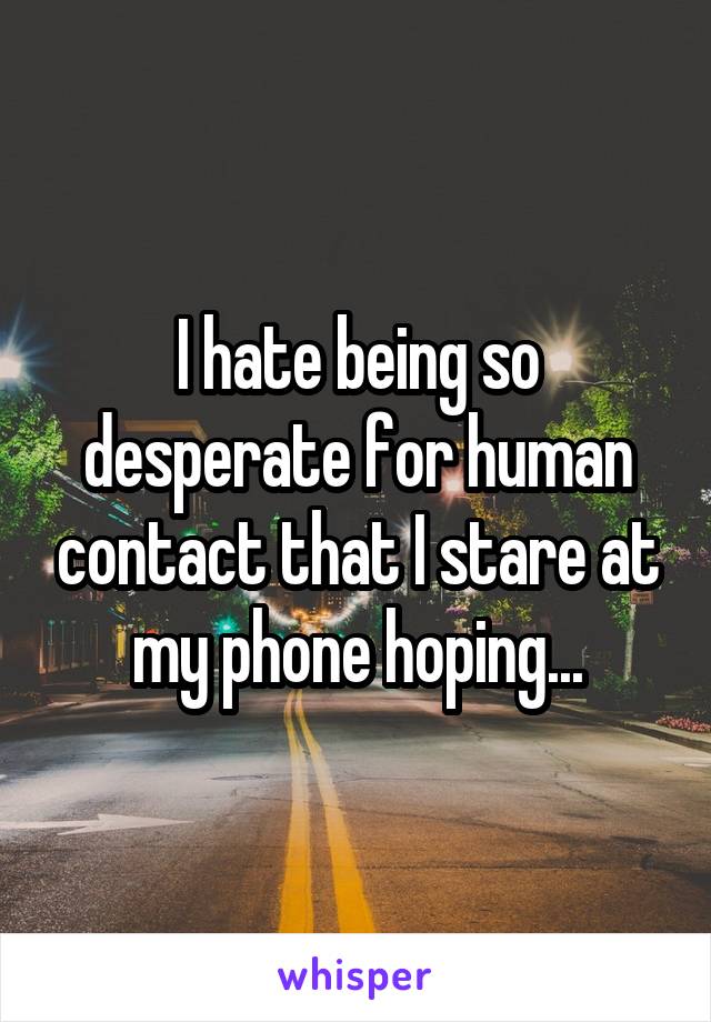 I hate being so desperate for human contact that I stare at my phone hoping...