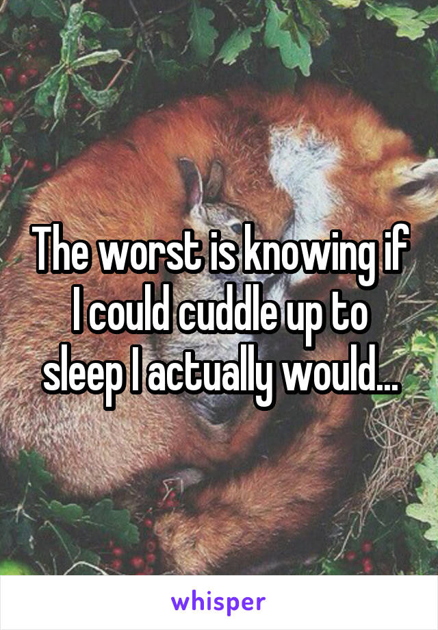 The worst is knowing if I could cuddle up to sleep I actually would...