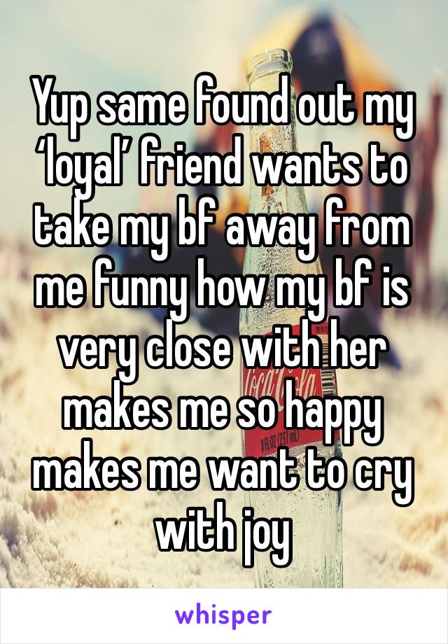 Yup same found out my ‘loyal’ friend wants to take my bf away from me funny how my bf is very close with her makes me so happy makes me want to cry with joy 