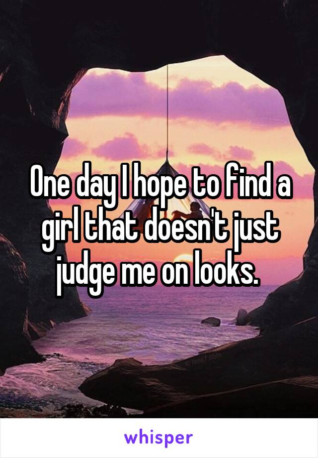 One day I hope to find a girl that doesn't just judge me on looks. 