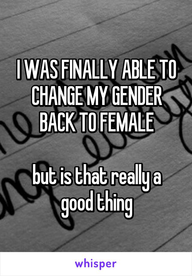 I WAS FINALLY ABLE TO CHANGE MY GENDER BACK TO FEMALE

but is that really a good thing