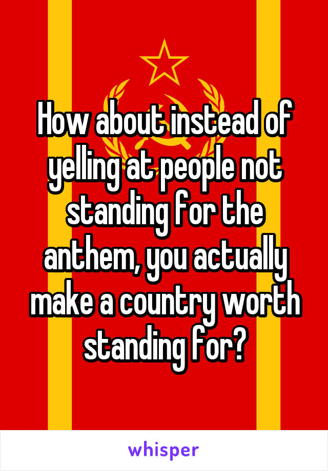 How about instead of yelling at people not standing for the anthem, you actually make a country worth standing for?