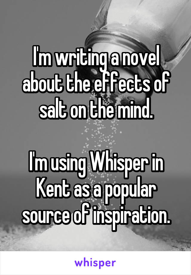 I'm writing a novel about the effects of salt on the mind.

I'm using Whisper in Kent as a popular source of inspiration.