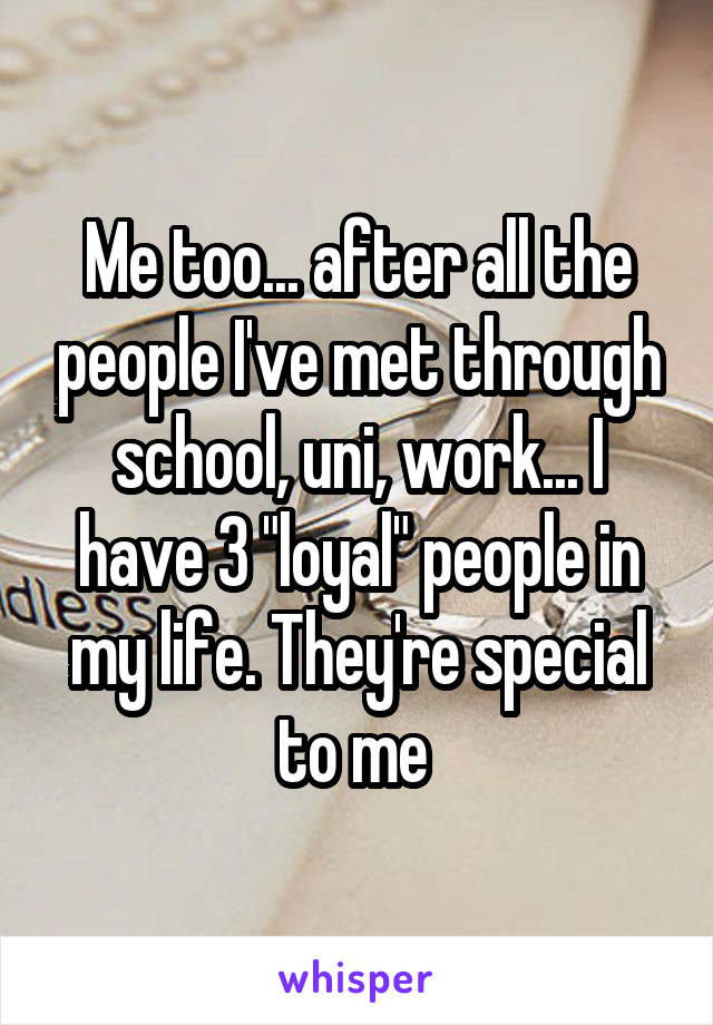 Me too... after all the people I've met through school, uni, work... I have 3 "loyal" people in my life. They're special to me 