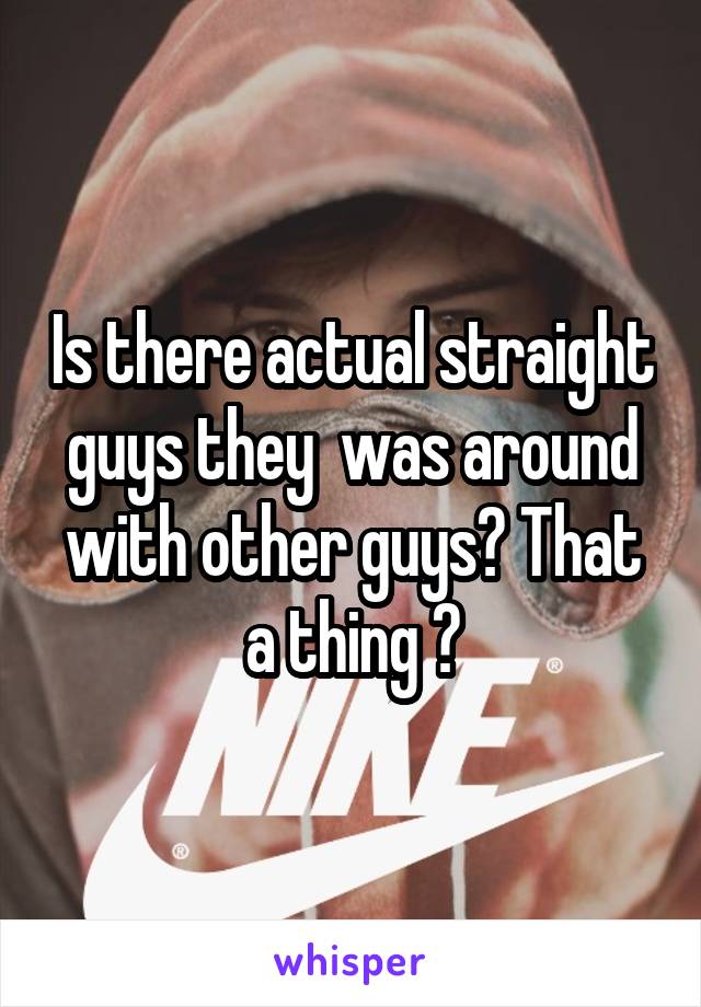 Is there actual straight guys they  was around with other guys? That a thing ?