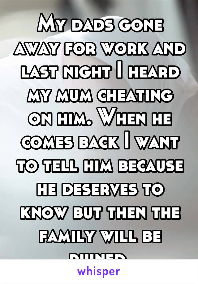 My dads gone away for work and last night I heard my mum cheating on him. When he comes back I want to tell him because he deserves to know but then the family will be ruined 