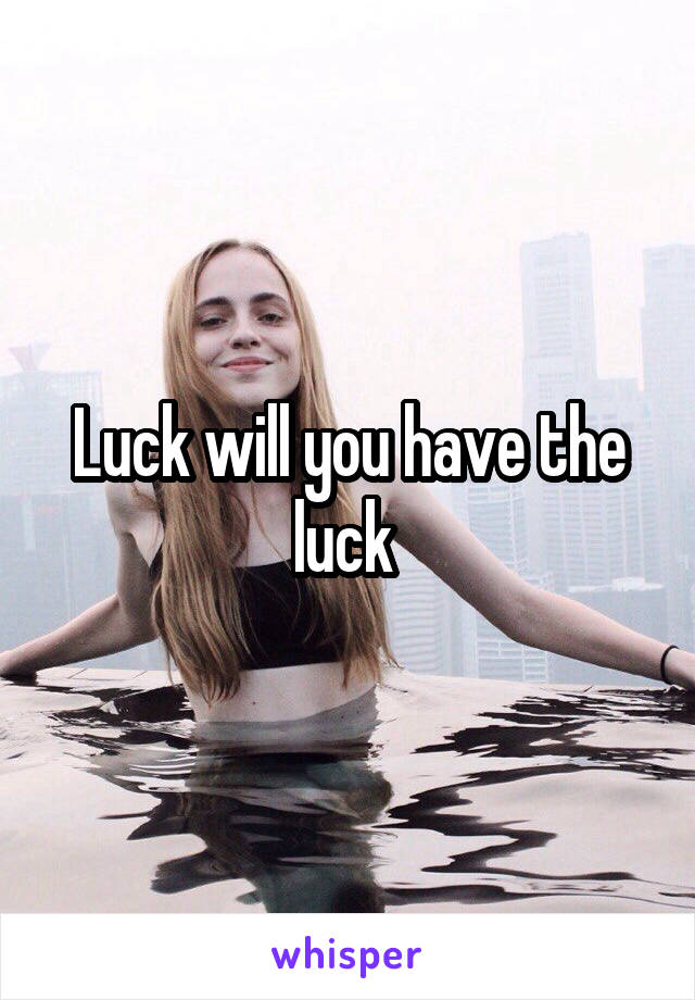 Luck will you have the luck 