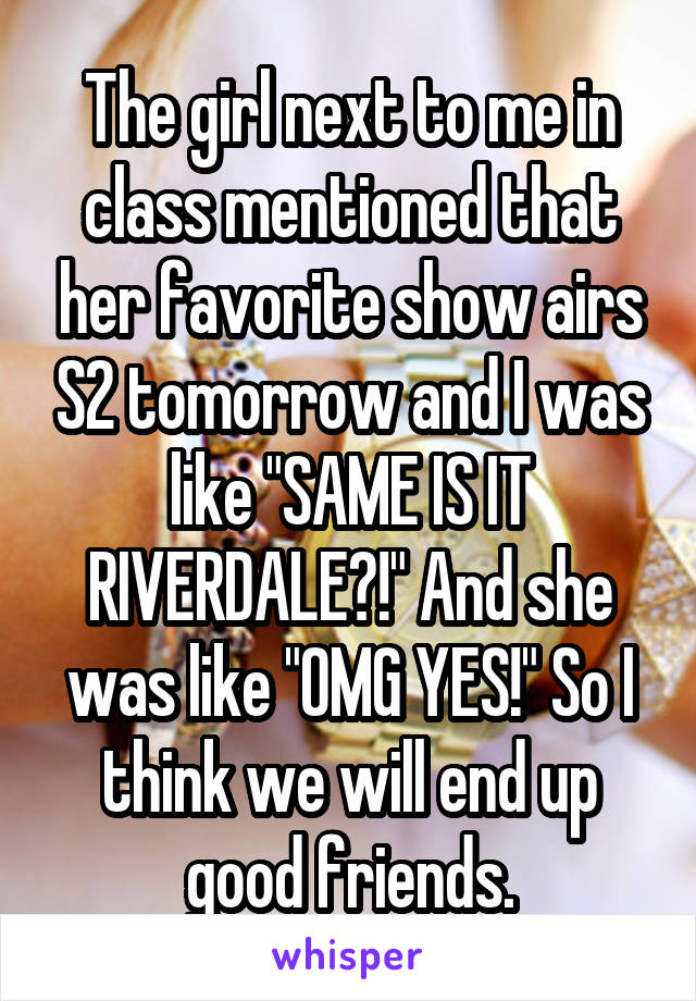 The girl next to me in class mentioned that her favorite show airs S2 tomorrow and I was like "SAME IS IT RIVERDALE?!" And she was like "OMG YES!" So I think we will end up good friends.