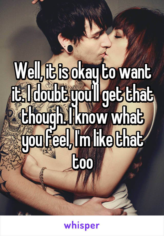 Well, it is okay to want it. I doubt you'll get that though. I know what you feel, I'm like that too