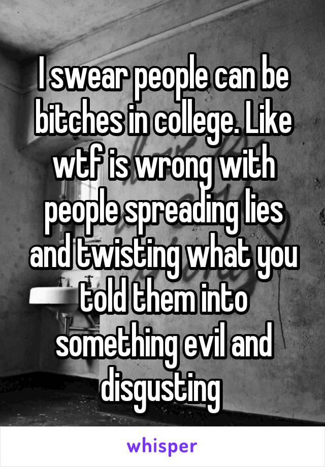 I swear people can be bitches in college. Like wtf is wrong with people spreading lies and twisting what you told them into something evil and disgusting 