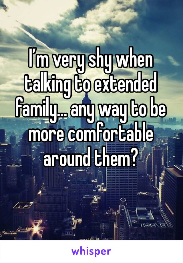 I’m very shy when talking to extended family... any way to be more comfortable around them?