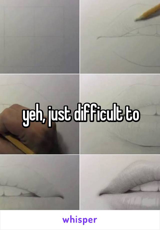 yeh, just difficult to