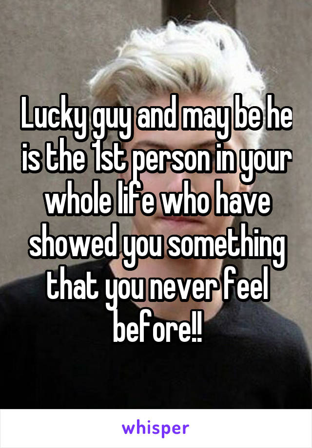 Lucky guy and may be he is the 1st person in your whole life who have showed you something that you never feel before!!