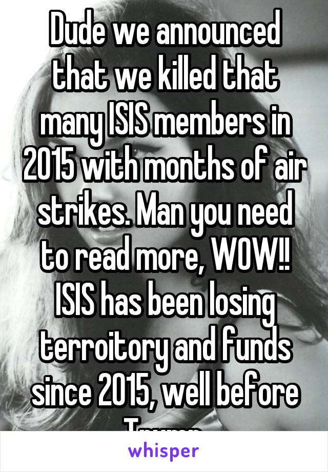 Dude we announced that we killed that many ISIS members in 2015 with months of air strikes. Man you need to read more, WOW!!
ISIS has been losing terroitory and funds since 2015, well before Trump.