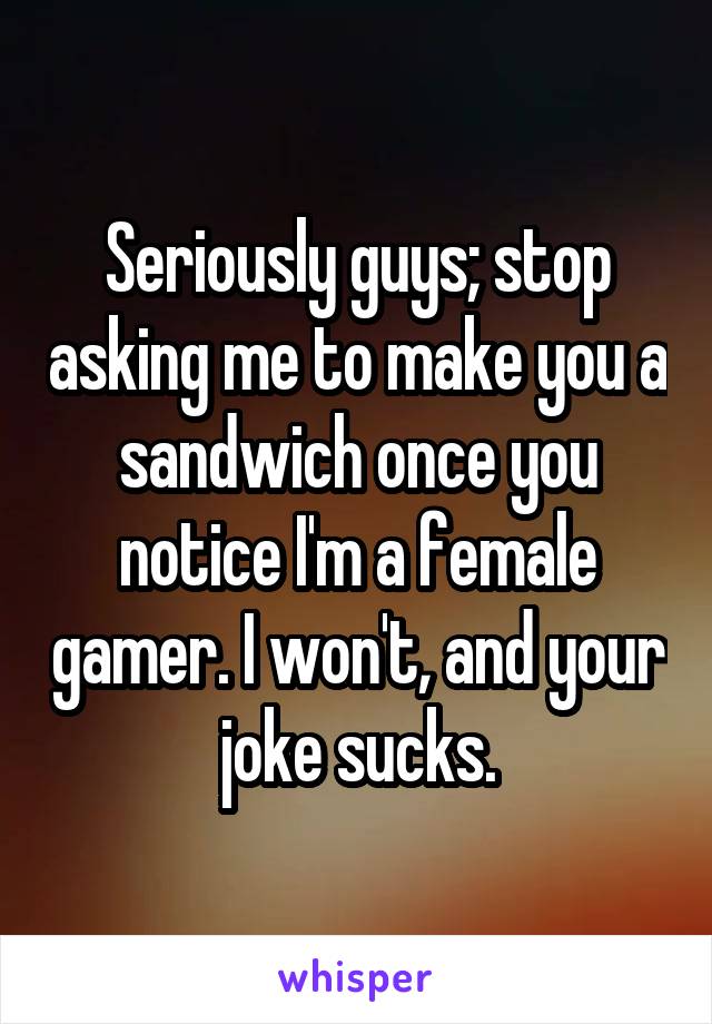 Seriously guys; stop asking me to make you a sandwich once you notice I'm a female gamer. I won't, and your joke sucks.