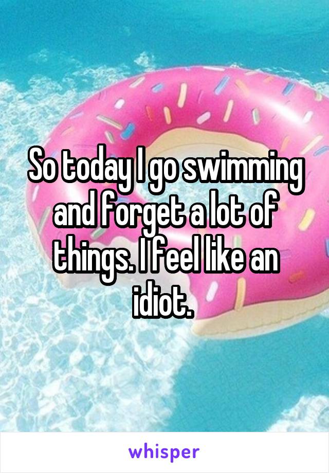 So today I go swimming and forget a lot of things. I feel like an idiot. 