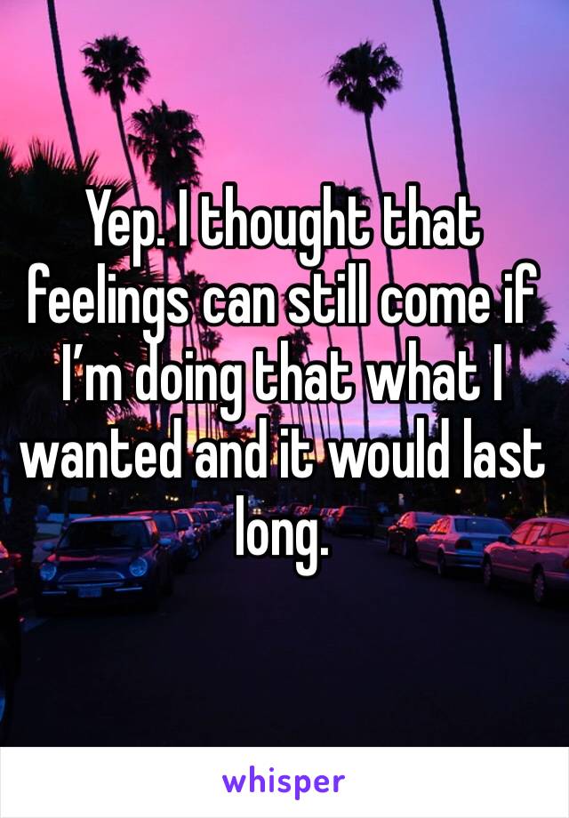 Yep. I thought that feelings can still come if I’m doing that what I wanted and it would last long.