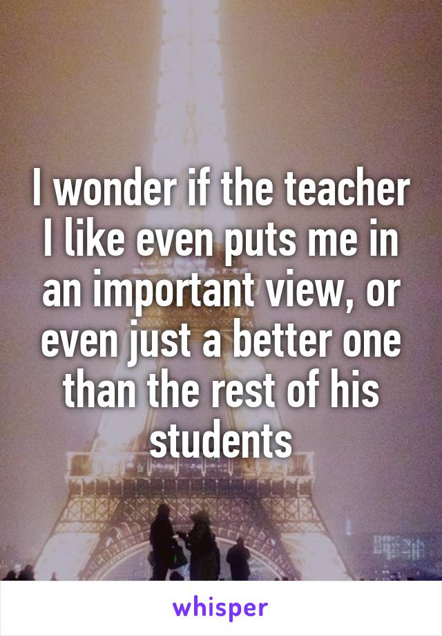 I wonder if the teacher I like even puts me in an important view, or even just a better one than the rest of his students