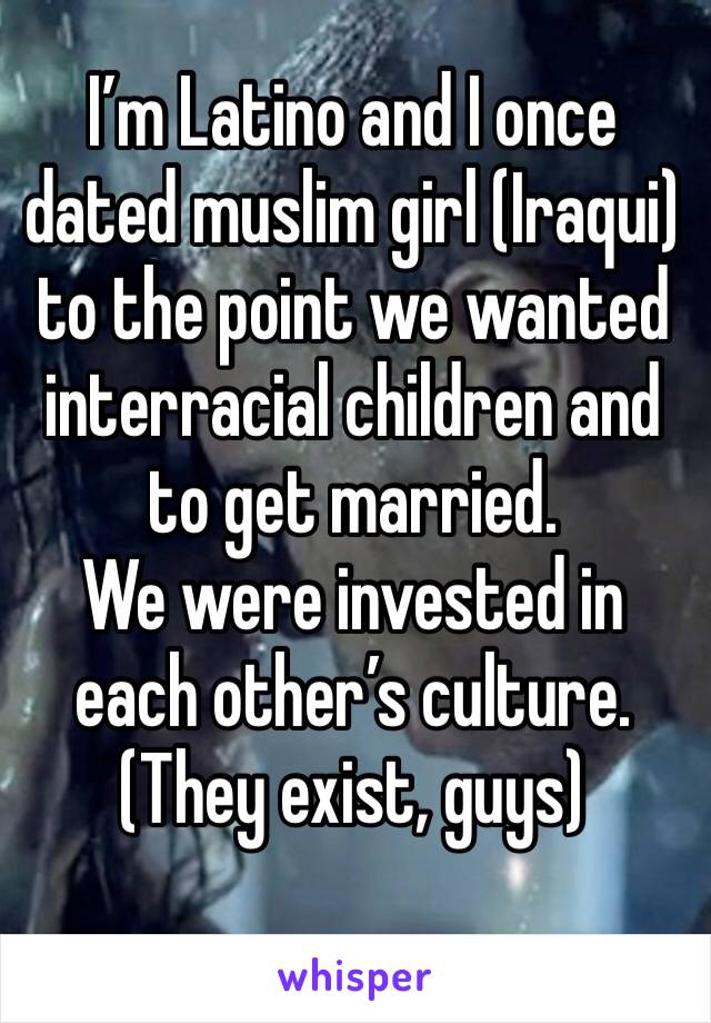 I’m Latino and I once dated muslim girl (Iraqui) to the point we wanted interracial children and to get married. 
We were invested in each other’s culture. 
(They exist, guys)