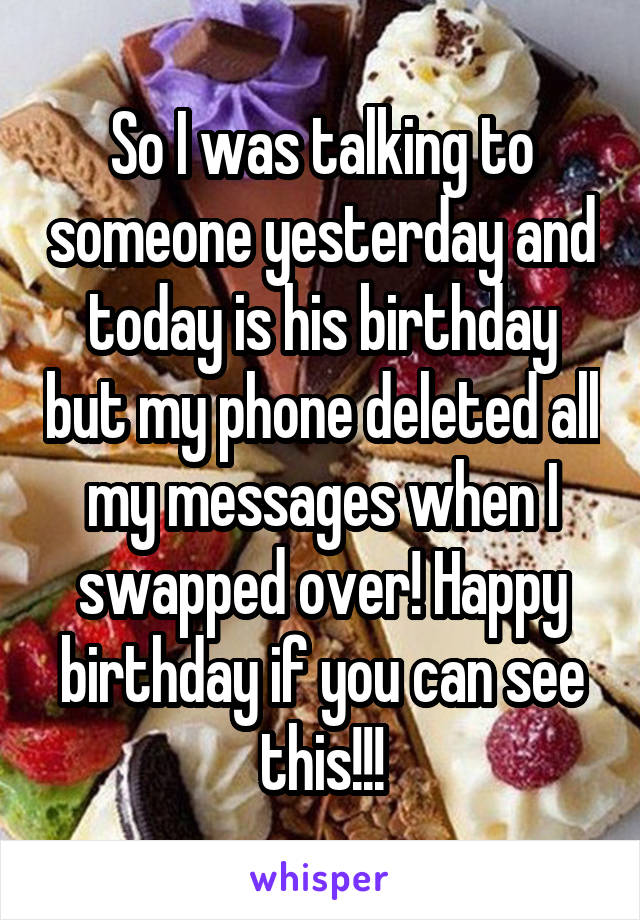 So I was talking to someone yesterday and today is his birthday but my phone deleted all my messages when I swapped over! Happy birthday if you can see this!!!