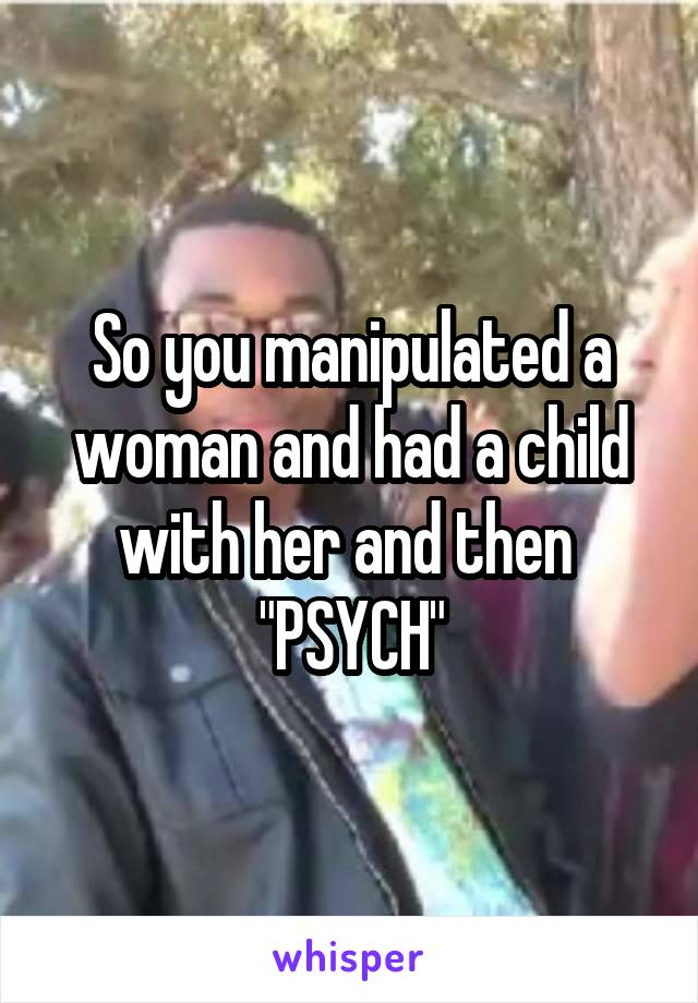So you manipulated a woman and had a child with her and then 
"PSYCH"