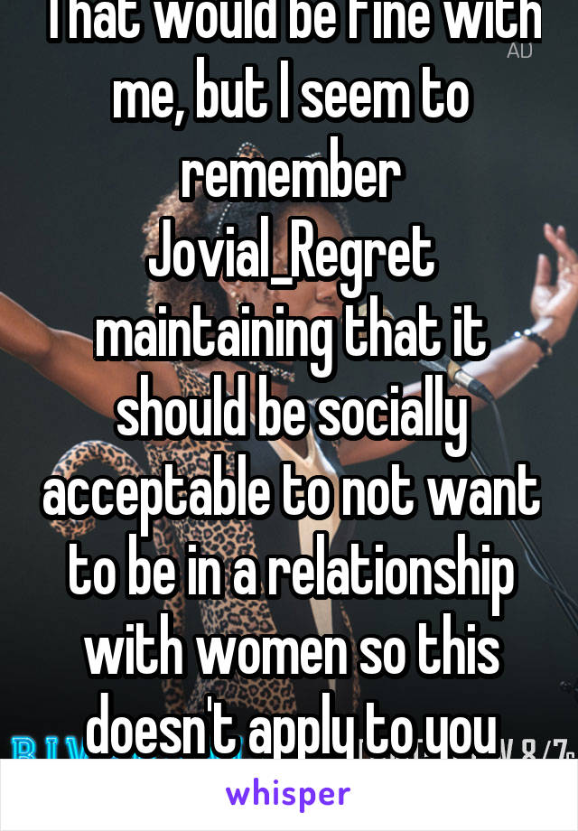 That would be fine with me, but I seem to remember Jovial_Regret maintaining that it should be socially acceptable to not want to be in a relationship with women so this doesn't apply to you buddy
