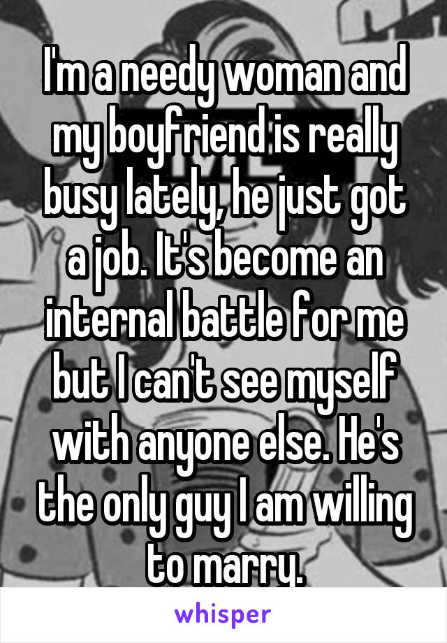 I'm a needy woman and my boyfriend is really busy lately, he just got a job. It's become an internal battle for me but I can't see myself with anyone else. He's the only guy I am willing to marry.