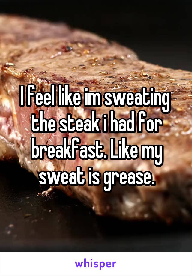 I feel like im sweating  the steak i had for breakfast. Like my sweat is grease.