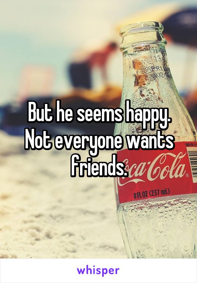 But he seems happy. Not everyone wants friends.