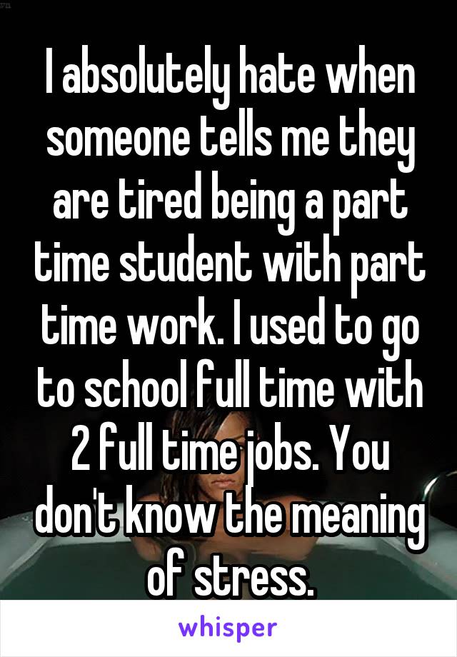 I absolutely hate when someone tells me they are tired being a part time student with part time work. I used to go to school full time with 2 full time jobs. You don't know the meaning of stress.