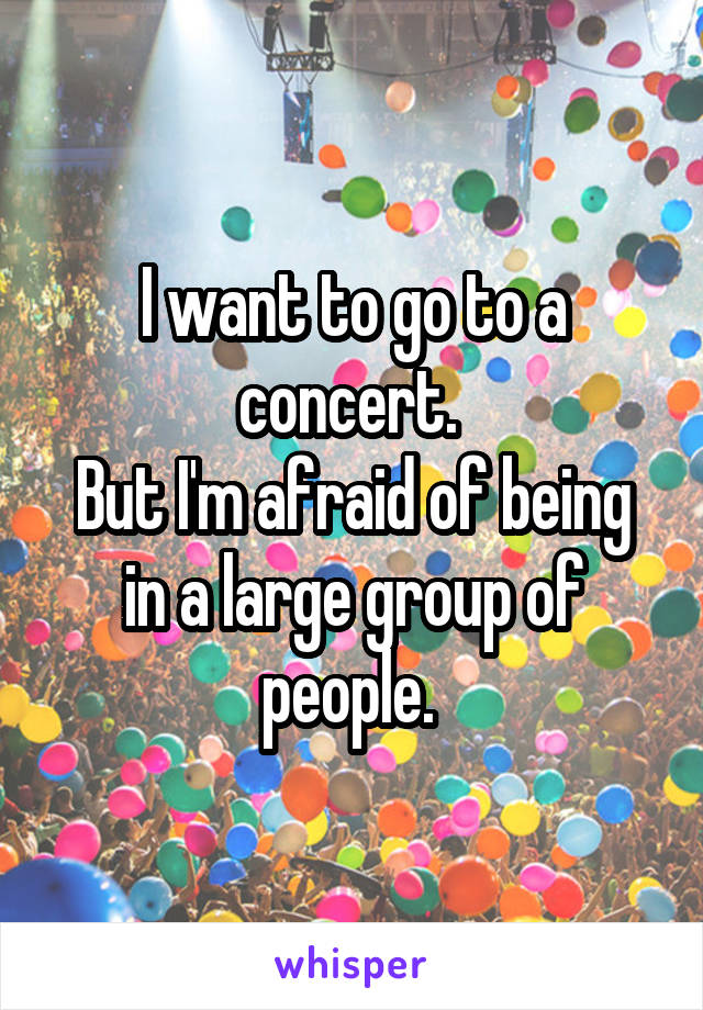 I want to go to a concert. 
But I'm afraid of being in a large group of people. 