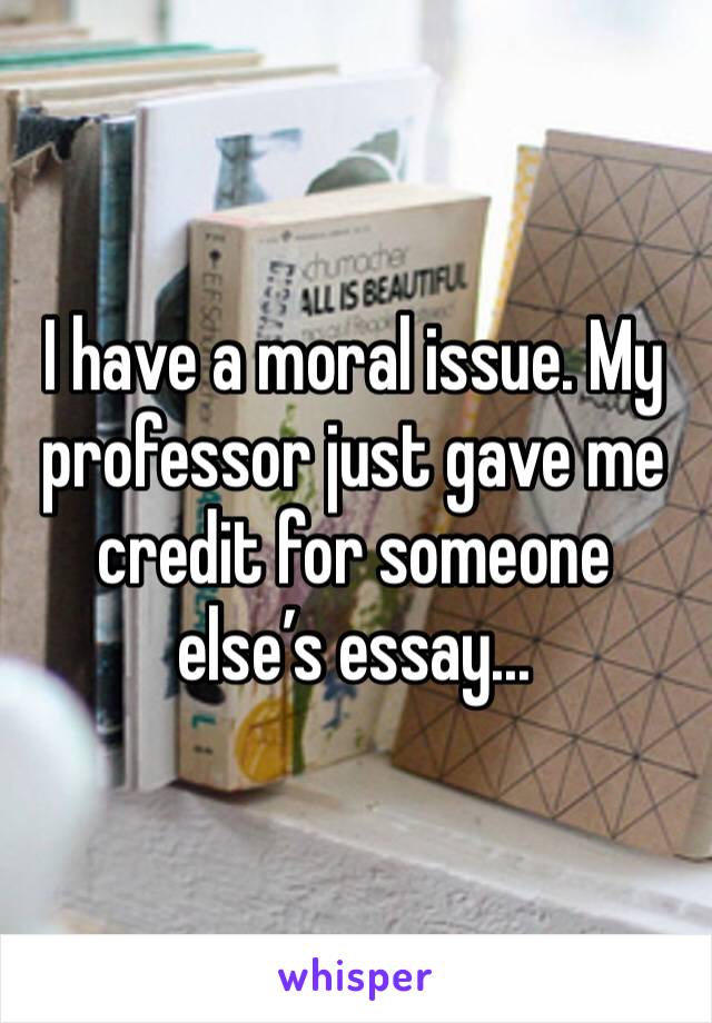 I have a moral issue. My professor just gave me credit for someone else’s essay... 