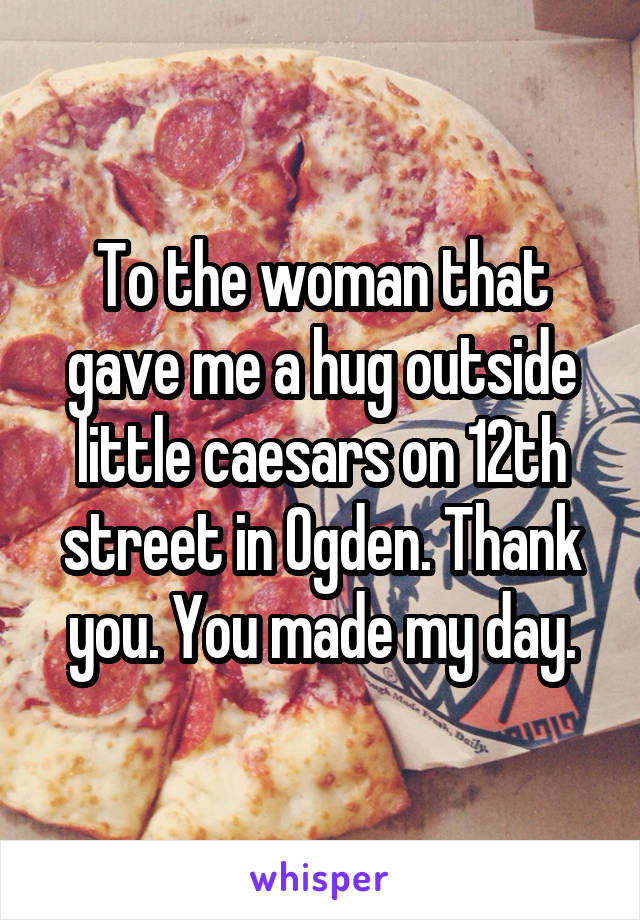 To the woman that gave me a hug outside little caesars on 12th street in Ogden. Thank you. You made my day.