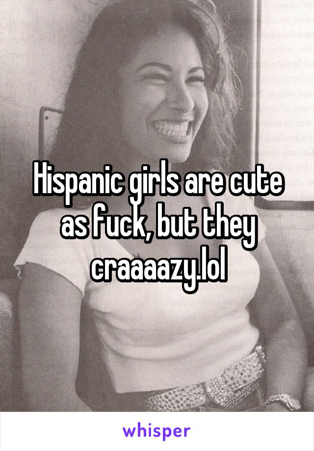 Hispanic girls are cute as fuck, but they craaaazy.lol