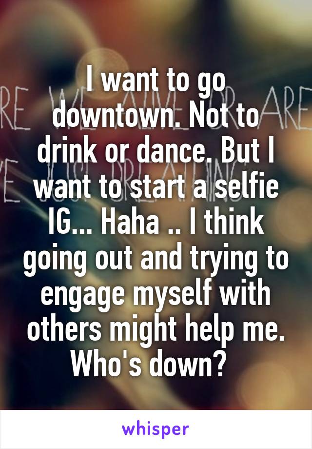 I want to go downtown. Not to drink or dance. But I want to start a selfie IG... Haha .. I think going out and trying to engage myself with others might help me. Who's down?  